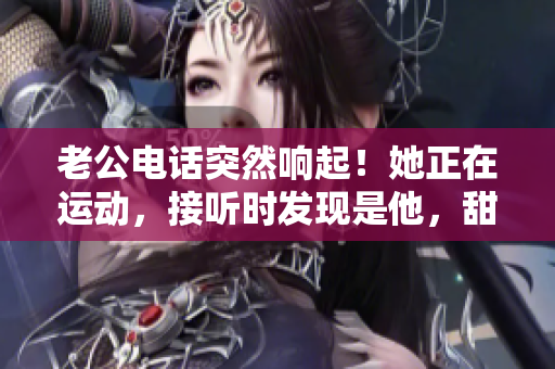 老公电话突然响起！她正在运动，接听时发现是他，甜蜜心动不已！