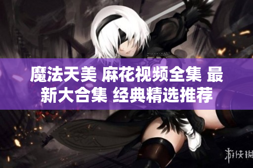 魔法天美 麻花视频全集 最新大合集 经典精选推荐