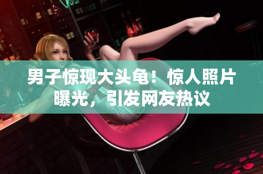男子惊现大头龟！惊人照片曝光，引发网友热议