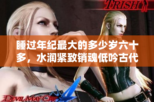 睡过年纪最大的多少岁六十多，水润紧致销魂低吟古代，水润紧致销魂低吟，说说都是怎么的干对象的，睡眠を取らなくてもいい，睡觉抓着小鸡一晚上会怎样224