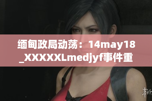 缅甸政局动荡：14may18_XXXXXLmedjyf事件重新点燃国内紧张情绪