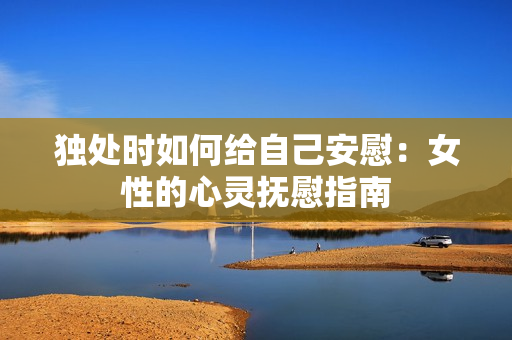 独处时如何给自己安慰：女性的心灵抚慰指南