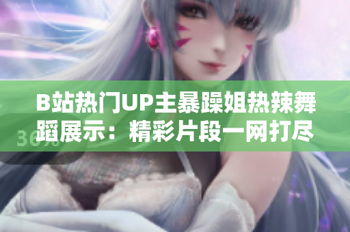 B站热门UP主暴躁姐热辣舞蹈展示：精彩片段一网打尽