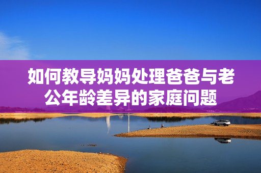 如何教导妈妈处理爸爸与老公年龄差异的家庭问题
