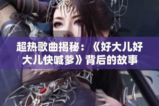 超热歌曲揭秘：《好大儿好大儿快喊爹》背后的故事