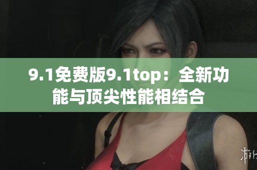 9.1免费版9.1top：全新功能与顶尖性能相结合