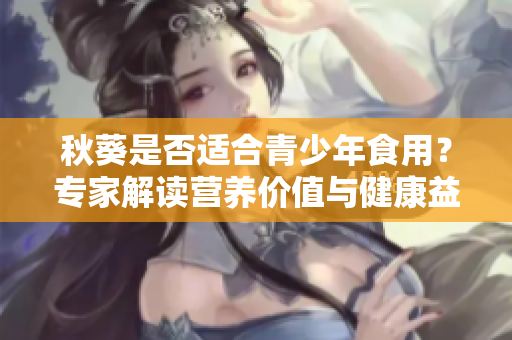 秋葵是否适合青少年食用？专家解读营养价值与健康益处