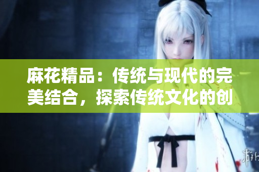 麻花精品：传统与现代的完美结合，探索传统文化的创新之路
