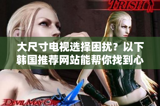 大尺寸电视选择困扰？以下韩国推荐网站能帮你找到心仪的款式！