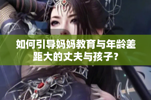 如何引导妈妈教育与年龄差距大的丈夫与孩子？