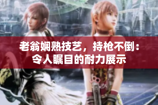 老翁娴熟技艺，持枪不倒：令人瞩目的耐力展示