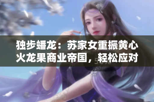独步蟠龙：苏家女重振黄心火龙果商业帝国，轻松应对五大竞争对手