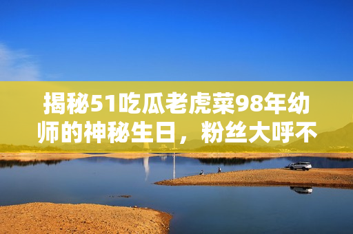 揭秘51吃瓜老虎菜98年幼师的神秘生日，粉丝大呼不可思议