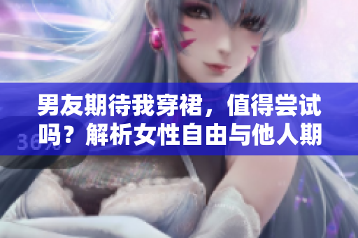 男友期待我穿裙，值得尝试吗？解析女性自由与他人期待的平衡