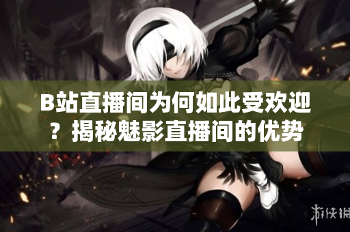 B站直播间为何如此受欢迎？揭秘魅影直播间的优势