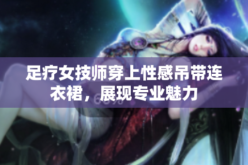 足疗女技师穿上性感吊带连衣裙，展现专业魅力