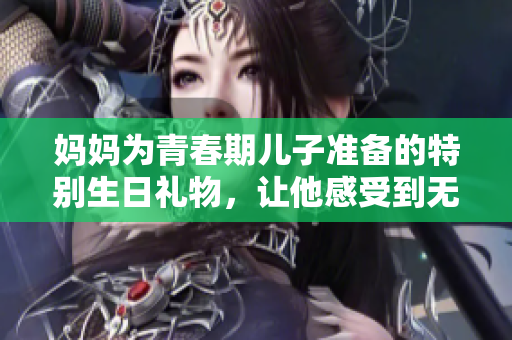 妈妈为青春期儿子准备的特别生日礼物，让他感受到无限温暖与关爱