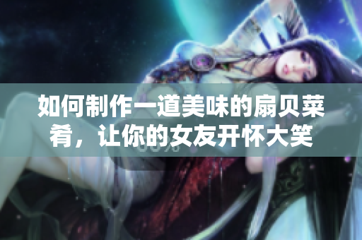 如何制作一道美味的扇贝菜肴，让你的女友开怀大笑
