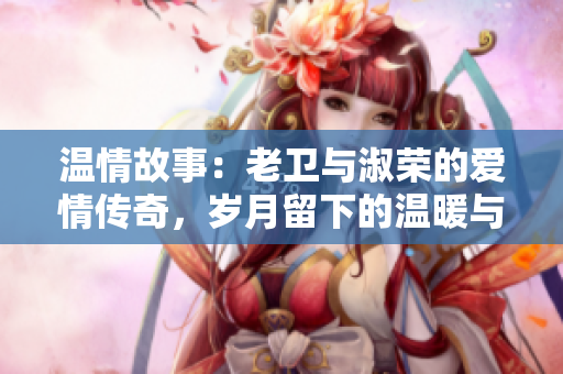 温情故事：老卫与淑荣的爱情传奇，岁月留下的温暖与感动