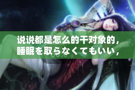 说说都是怎么的干对象的，睡眠を取らなくてもいい，睡觉抓着小鸡一晚上会怎样，睡过年纪最大的多少岁六十多，水润紧致销魂低吟古代，水润紧致销魂低吟395