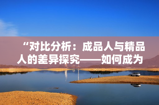 “对比分析：成品人与精品人的差异探究——如何成为更加优质的个体？”