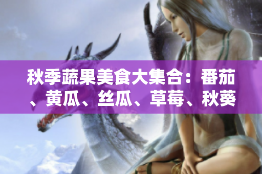 秋季蔬果美食大集合：番茄、黄瓜、丝瓜、草莓、秋葵应季食材美味菜谱分享