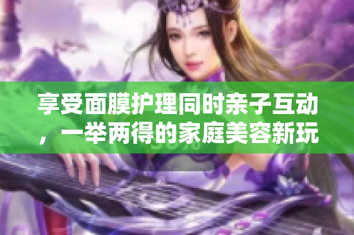 享受面膜护理同时亲子互动，一举两得的家庭美容新玩法
