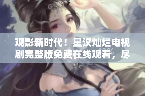 观影新时代！星汉灿烂电视剧完整版免费在线观看，尽在您的指尖