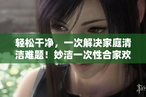 轻松干净，一次解决家庭清洁难题！妙洁一次性合家欢，让您的家焕然一新！