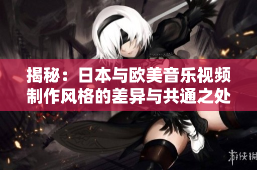 揭秘：日本与欧美音乐视频制作风格的差异与共通之处