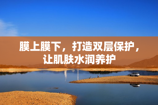 膜上膜下，打造双层保护，让肌肤水润养护