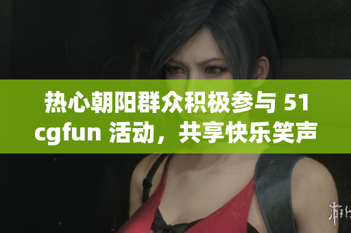 热心朝阳群众积极参与 51cgfun 活动，共享快乐笑声