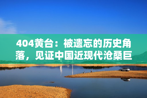 404黄台：被遗忘的历史角落，见证中国近现代沧桑巨变