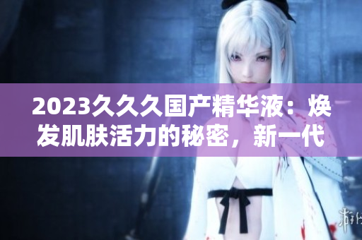 2023久久久国产精华液：焕发肌肤活力的秘密，新一代肌肤保养的首选！