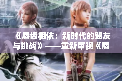 《唇齿相依：新时代的盟友与挑战》——重新审视《唇齿之间》第二季。