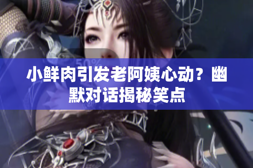 小鲜肉引发老阿姨心动？幽默对话揭秘笑点