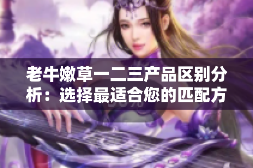 老牛嫩草一二三产品区别分析：选择最适合您的匹配方案