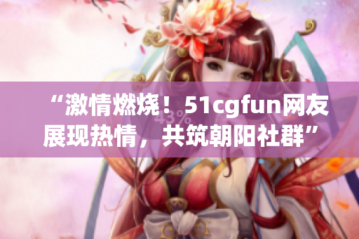 “激情燃烧！51cgfun网友展现热情，共筑朝阳社群”