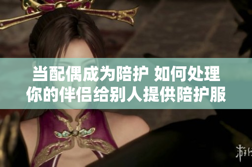 当配偶成为陪护 如何处理你的伴侣给别人提供陪护服务