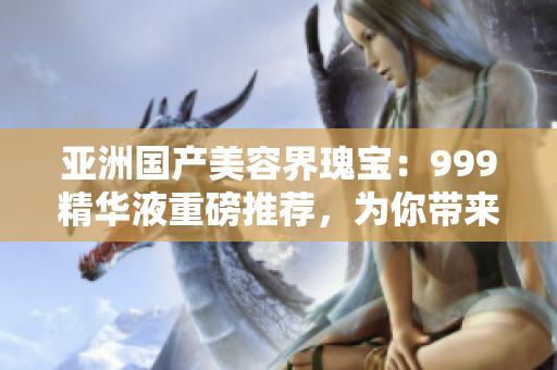 亚洲国产美容界瑰宝：999精华液重磅推荐，为你带来焕然一新的肌肤体验！