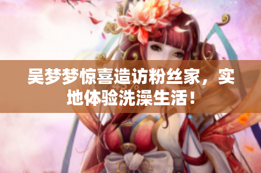 吴梦梦惊喜造访粉丝家，实地体验洗澡生活！