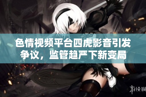 色情视频平台四虎影音引发争议，监管趋严下新变局