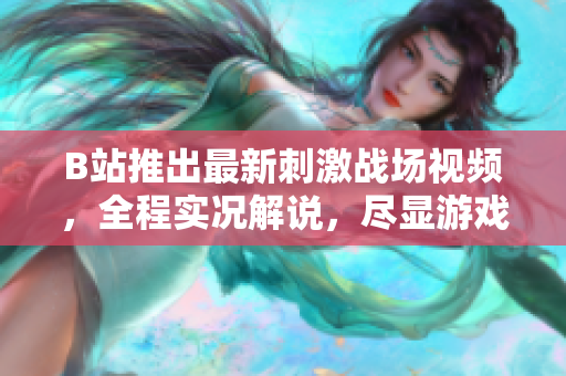 B站推出最新刺激战场视频，全程实况解说，尽显游戏魅力