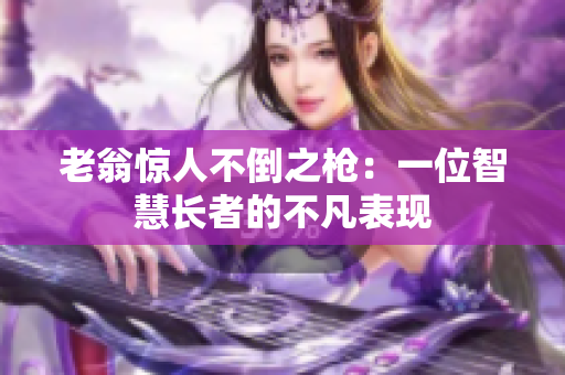 老翁惊人不倒之枪：一位智慧长者的不凡表现