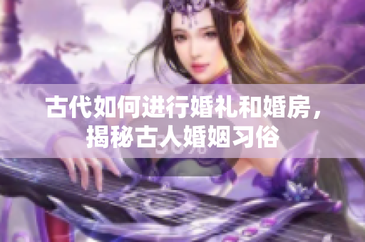 古代如何进行婚礼和婚房，揭秘古人婚姻习俗