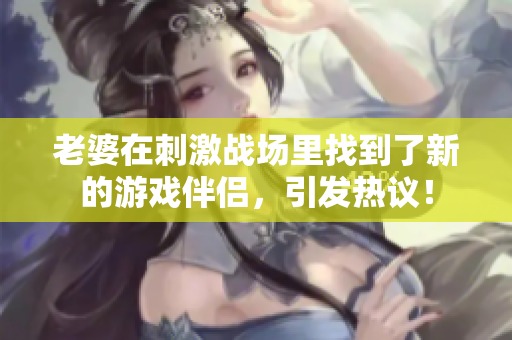老婆在刺激战场里找到了新的游戏伴侣，引发热议！