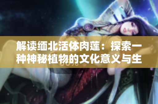 解读缅北活体肉莲：探索一种神秘植物的文化意义与生物特性