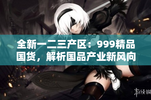 全新一二三产区：999精品国货，解析国品产业新风向