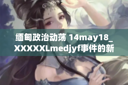 缅甸政治动荡 14may18_XXXXXLmedjyf事件的新发展