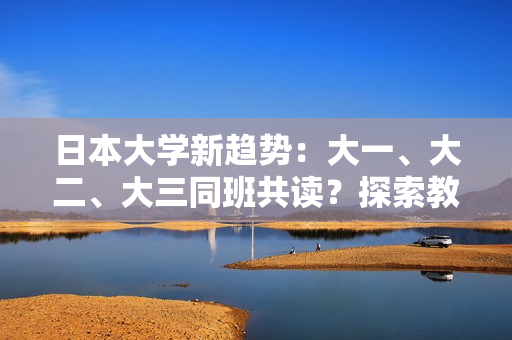 日本大学新趋势：大一、大二、大三同班共读？探索教育新模式引发关注